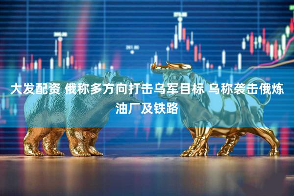 大发配资 俄称多方向打击乌军目标 乌称袭击俄炼油厂及铁路
