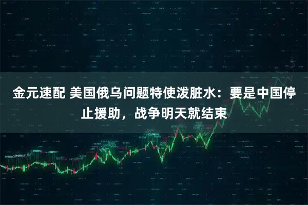 金元速配 美国俄乌问题特使泼脏水：要是中国停止援助，战争明天就结束