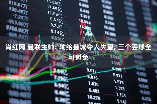 尚红网 曼联主帅: 输给曼城令人失望, 三个丢球全可避免