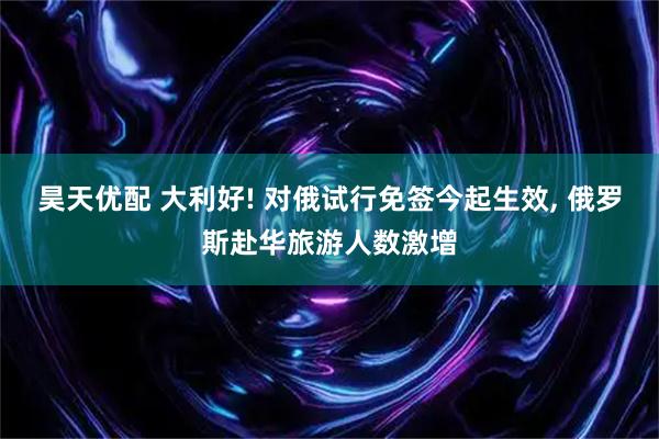 昊天优配 大利好! 对俄试行免签今起生效, 俄罗斯赴华旅游人数激增