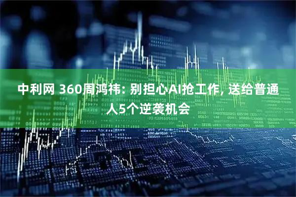 中利网 360周鸿祎: 别担心AI抢工作, 送给普通人5个逆袭机会