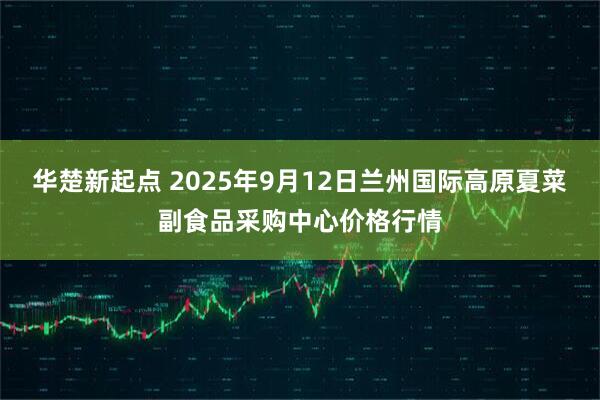 华楚新起点 2025年9月12日兰州国际高原夏菜副食品采购中心价格行情