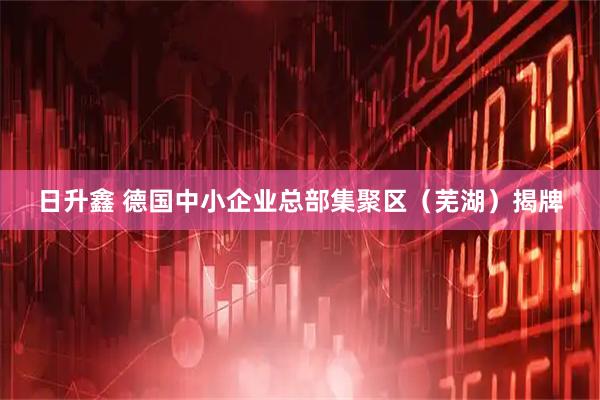 日升鑫 德国中小企业总部集聚区（芜湖）揭牌