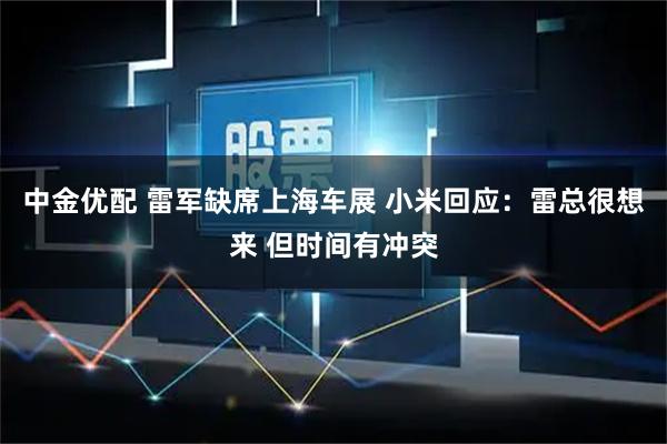 中金优配 雷军缺席上海车展 小米回应：雷总很想来 但时间有冲突