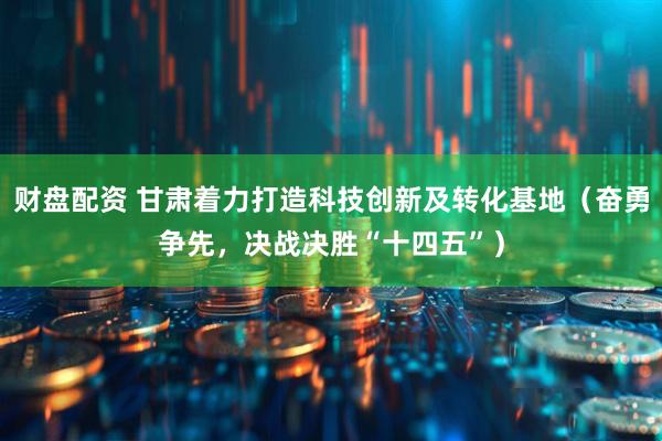 财盘配资 甘肃着力打造科技创新及转化基地（奋勇争先，决战决胜“十四五”）
