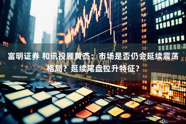 富明证券 和讯投顾黄杰：市场是否仍会延续震荡格局？延续尾盘拉升特征？