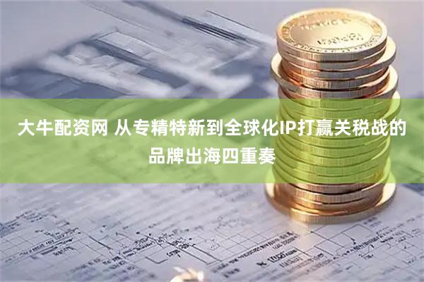 大牛配资网 从专精特新到全球化IP打赢关税战的品牌出海四重奏
