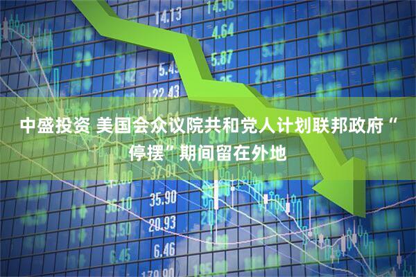 中盛投资 美国会众议院共和党人计划联邦政府“停摆”期间留在外地