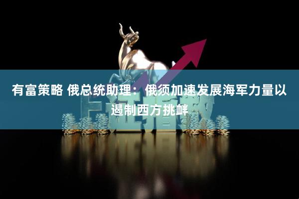 有富策略 俄总统助理：俄须加速发展海军力量以遏制西方挑衅