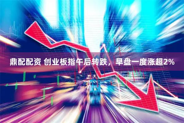 鼎配配资 创业板指午后转跌，早盘一度涨超2%
