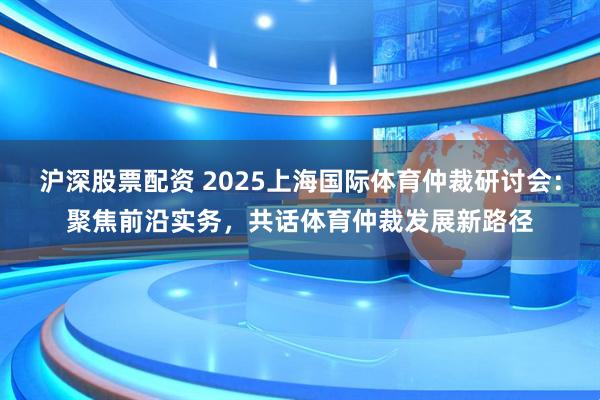 沪深股票配资 2025上海国际体育仲裁研讨会：聚焦前沿实务，共话体育仲裁发展新路径