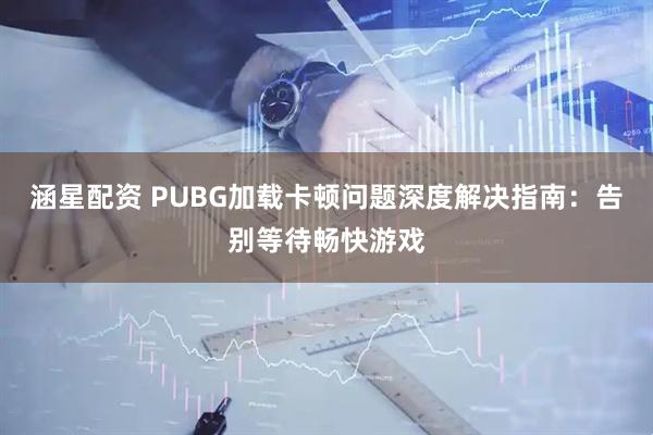 涵星配资 PUBG加载卡顿问题深度解决指南：告别等待畅快游戏