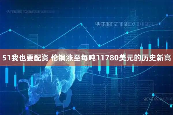 51我也要配资 伦铜涨至每吨11780美元的历史新高