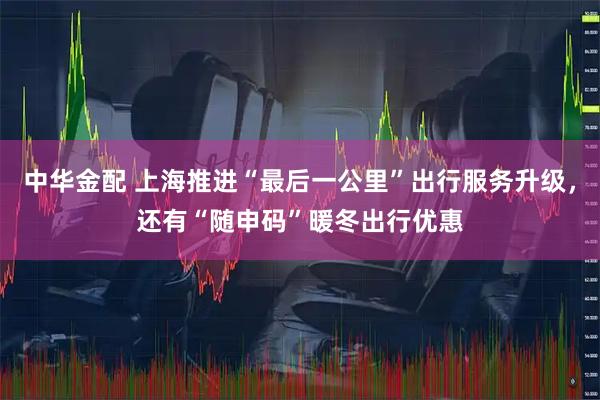 中华金配 上海推进“最后一公里”出行服务升级,还有“随申码”暖冬出行优惠