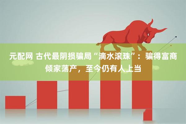 元配网 古代最阴损骗局“滴水滚珠”：骗得富商倾家荡产，至今仍有人上当