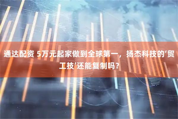 通达配资 5万元起家做到全球第一，扬杰科技的‘贸工技’还能复制吗？