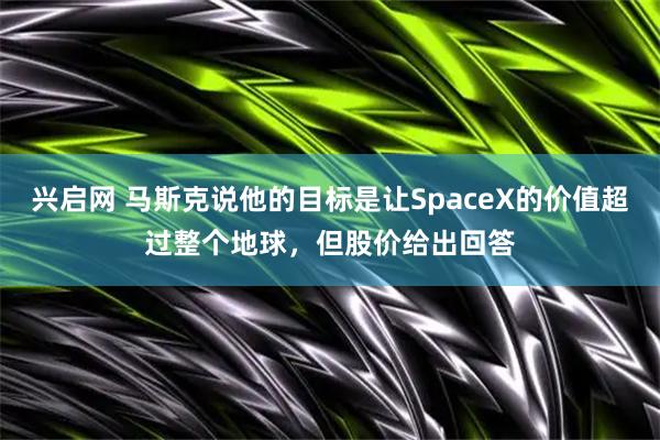 兴启网 马斯克说他的目标是让SpaceX的价值超过整个地球,但股价给出回答