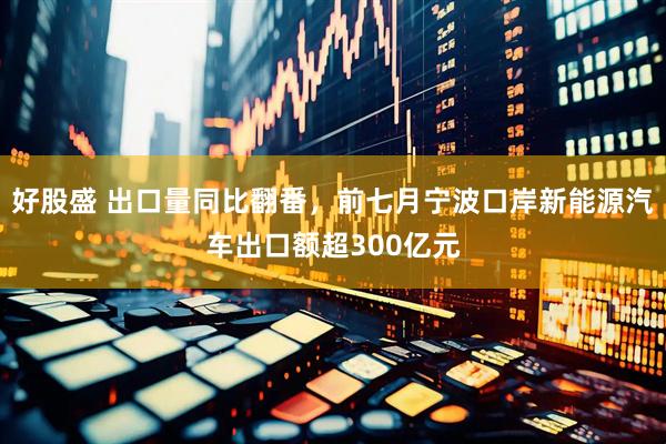 好股盛 出口量同比翻番，前七月宁波口岸新能源汽车出口额超300亿元